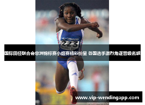 国际田径联合会非洲锦标赛小组赛精彩纷呈 各国选手激烈角逐晋级名额 国际田径联合会非洲锦标赛小组赛精彩纷呈 各国选手激烈角逐晋级名额