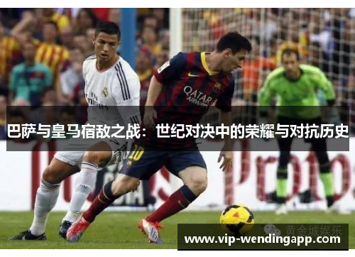 巴萨与皇马宿敌之战:世纪对决中的荣耀与对抗历史 巴萨与皇马宿敌之战:世纪对决中的荣耀与对抗历史