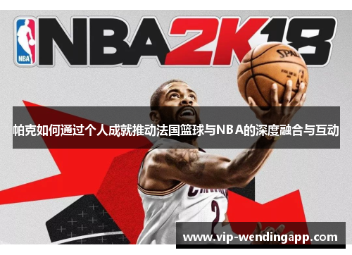 帕克如何通过个人成就推动法国篮球与NBA的深度融合与互动 帕克如何通过个人成就推动法国篮球与NBA的深度融合与互动