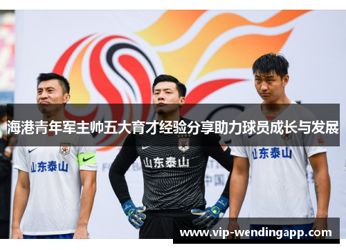 海港青年军主帅五大育才经验分享助力球员成长与发展