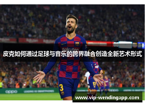 皮克如何通过足球与音乐的跨界融合创造全新艺术形式