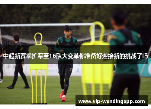 中超新赛季扩军至16队大变革你准备好迎接新的挑战了吗