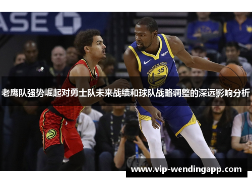 老鹰队强势崛起对勇士队未来战绩和球队战略调整的深远影响分析