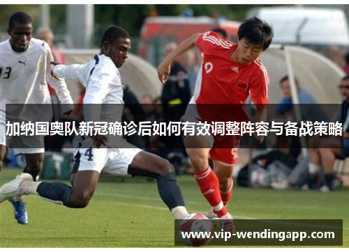 加纳国奥队新冠确诊后如何有效调整阵容与备战策略 加纳国奥队新冠确诊后如何有效调整阵容与备战策略