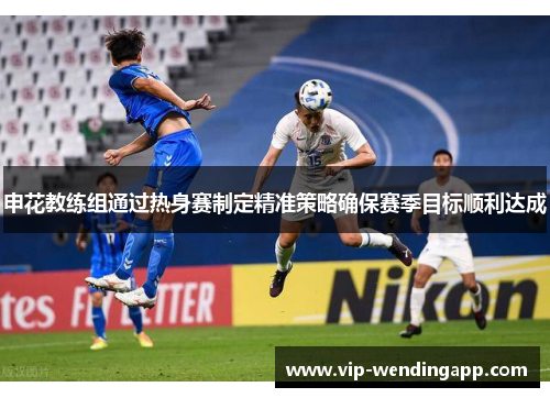 申花教练组通过热身赛制定精准策略确保赛季目标顺利达成