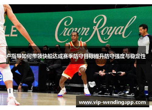卢指导如何带领快船达成赛季防守目标提升防守强度与稳定性 卢指导如何带领快船达成赛季防守目标提升防守强度与稳定性