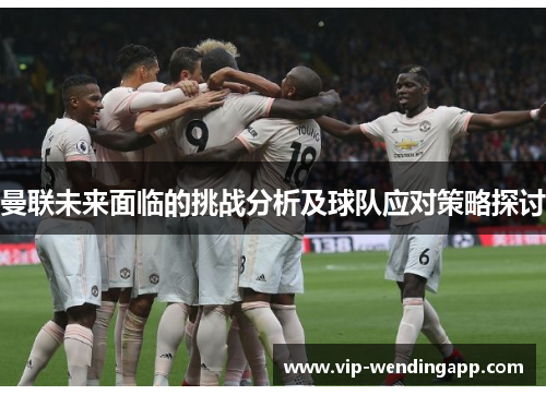 曼联未来面临的挑战分析及球队应对策略探讨 曼联未来面临的挑战分析及球队应对策略探讨