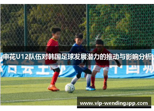 申花U12队伍对韩国足球发展潜力的推动与影响分析 申花U12队伍对韩国足球发展潜力的推动与影响分析