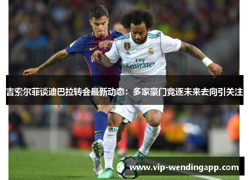 吉索尔菲谈迪巴拉转会最新动态:多家豪门竞逐未来去向引关注 吉索尔菲谈迪巴拉转会最新动态:多家豪门竞逐未来去向引关注