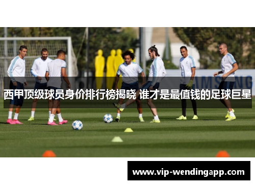 西甲顶级球员身价排行榜揭晓 谁才是最值钱的足球巨星 西甲顶级球员身价排行榜揭晓 谁才是最值钱的足球巨星