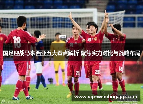 国足迎战马来西亚五大看点解析 聚焦实力对比与战略布局 国足迎战马来西亚五大看点解析 聚焦实力对比与战略布局