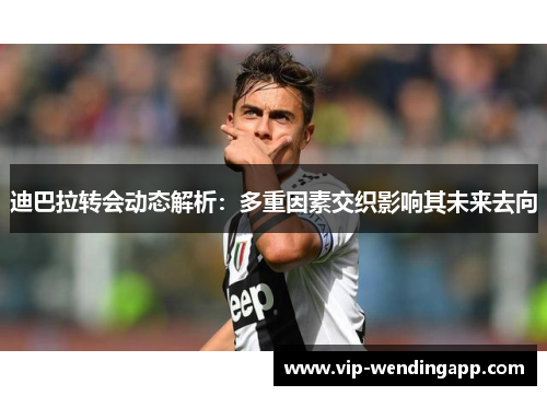 迪巴拉转会动态解析:多重因素交织影响其未来去向 迪巴拉转会动态解析:多重因素交织影响其未来去向