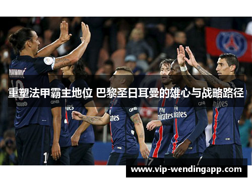 重塑法甲霸主地位 巴黎圣日耳曼的雄心与战略路径 重塑法甲霸主地位 巴黎圣日耳曼的雄心与战略路径