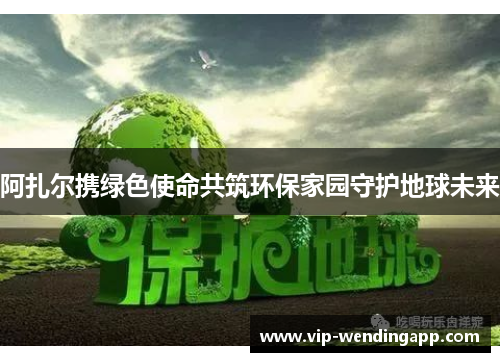 阿扎尔携绿色使命共筑环保家园守护地球未来 阿扎尔携绿色使命共筑环保家园守护地球未来