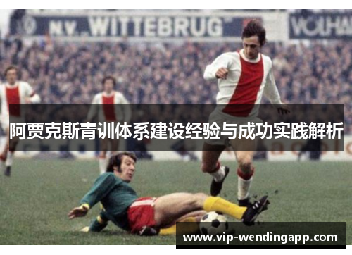 阿贾克斯青训体系建设经验与成功实践解析 阿贾克斯青训体系建设经验与成功实践解析