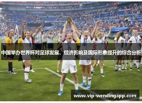 中国举办世界杯对足球发展、经济影响及国际形象提升的综合分析 中国举办世界杯对足球发展、经济影响及国际形象提升的综合分析